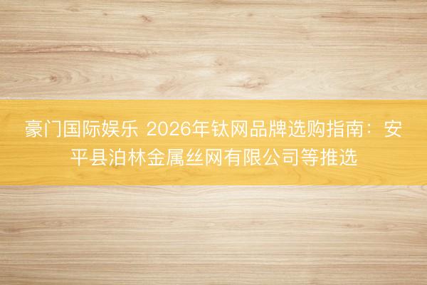 豪门国际娱乐 2026年钛网品牌选购指南:安平县泊林金属丝网有限公司等推选