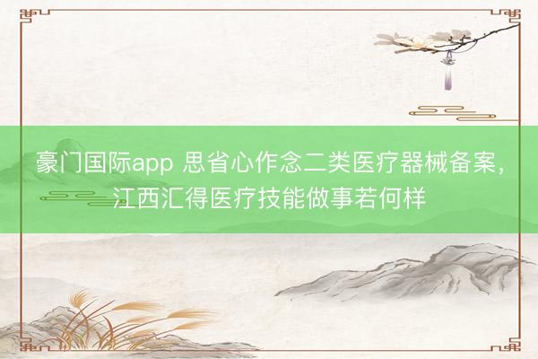 豪门国际app 思省心作念二类医疗器械备案，江西汇得医疗技能做事若何样