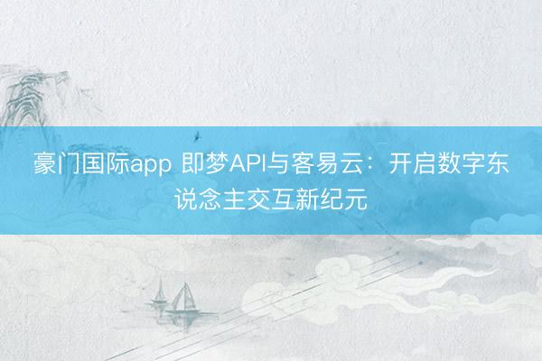 豪门国际app 即梦API与客易云：开启数字东说念主交互新纪元