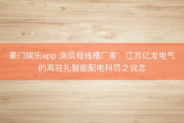 豪门娱乐app 浇筑母线槽厂家:江苏亿龙电气的高驻扎智能配电科罚之说念