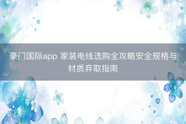 豪门国际app 家装电线选购全攻略安全规格与材质弃取指南
