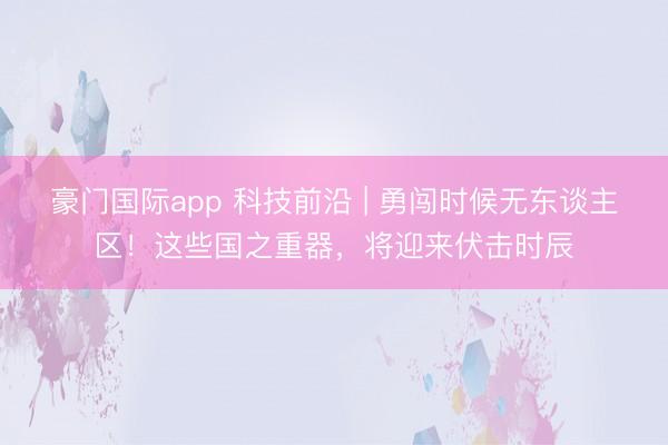 豪门国际app 科技前沿 | 勇闯时候无东谈主区!这些国之重器,将迎来伏击时辰