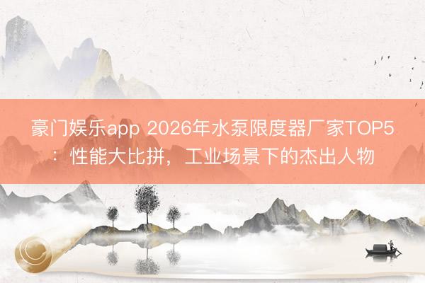 豪门娱乐app 2026年水泵限度器厂家TOP5：性能大比拼，工业场景下的杰出人物
