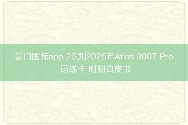 豪门国际app 25页|2025年Atlas 300T Pro 历练卡 时刻白皮书