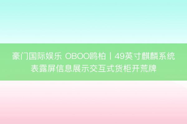 豪门国际娱乐 OBOO鸥柏丨49英寸麒麟系统表露屏信息展示交互式货柜开荒牌