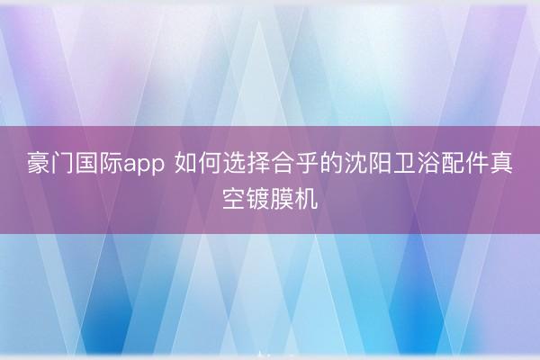 豪门国际app 如何选择合乎的沈阳卫浴配件真空镀膜机