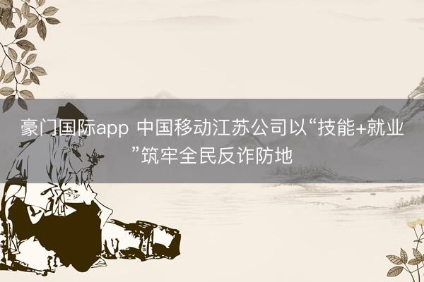 豪门国际app 中国移动江苏公司以“技能+就业”筑牢全民反诈防地