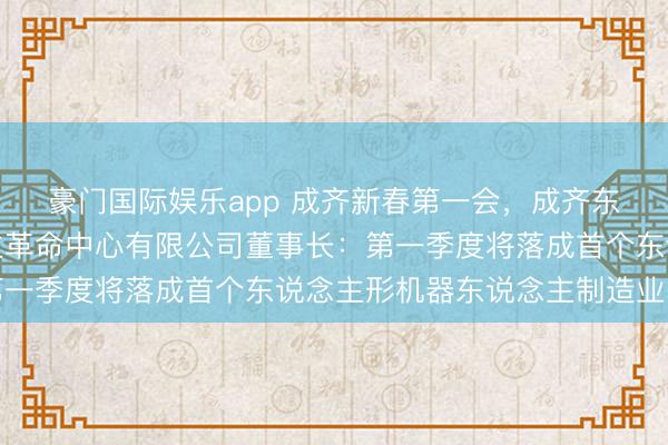 豪门国际娱乐app 成齐新春第一会，成齐东说念主形机器东说念主革命中心有限公司董事长：第一季度将落成首个东说念主形机器东说念主制造业基地