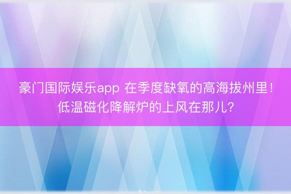 豪门国际娱乐app 在季度缺氧的高海拔州里！低温磁化降解炉的上风在那儿？