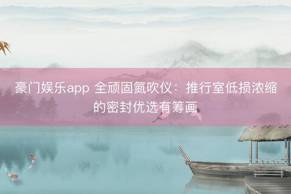 豪门娱乐app 全顽固氮吹仪:推行室低损浓缩的密封优选有筹画