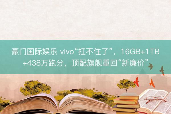 豪门国际娱乐 vivo“扛不住了”,16GB+1TB+438万跑分,顶配旗舰重回“新廉价”