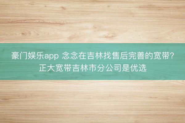 豪门娱乐app 念念在吉林找售后完善的宽带?正大宽带吉林市分公司是优选