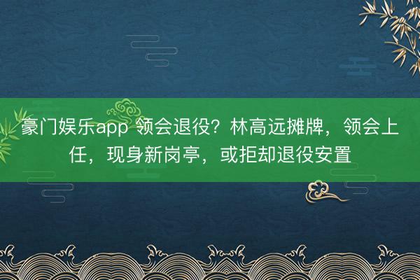豪门娱乐app 领会退役?林高远摊牌,领会上任,现身新岗亭,或拒却退役安置