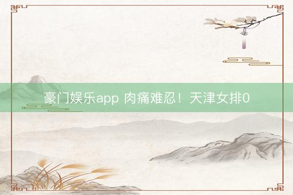 豪门娱乐app 肉痛难忍！天津女排0