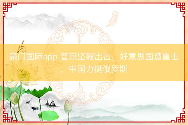 豪门国际app 普京坚毅出击，好意思国遭重击，中国力挺俄罗斯