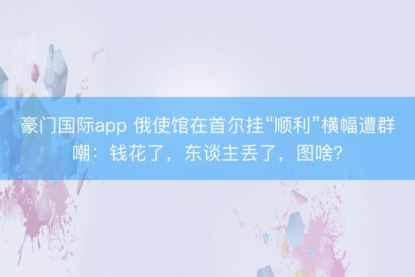 豪门国际app 俄使馆在首尔挂“顺利”横幅遭群嘲：钱花了，东谈主丢了，图啥？