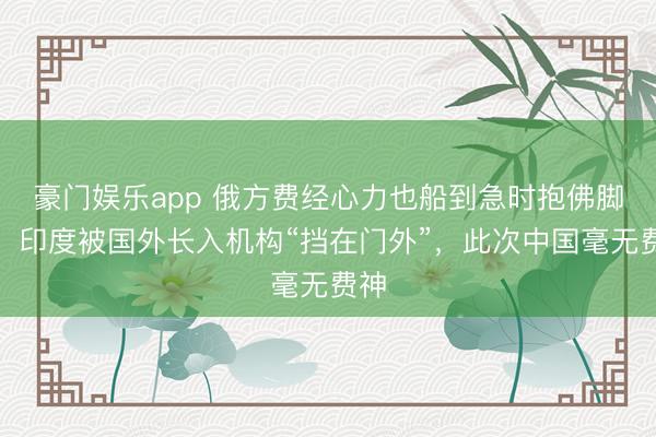 豪门娱乐app 俄方费经心力也船到急时抱佛脚迟！印度被国外长入机构“挡在门外”，此次中国毫无费神