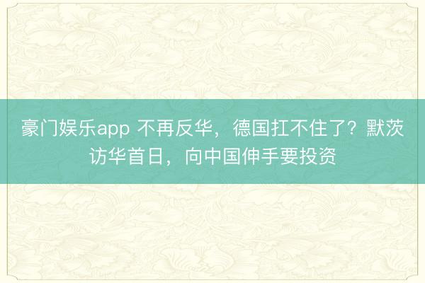 豪门娱乐app 不再反华，德国扛不住了？默茨访华首日，向中国伸手要投资