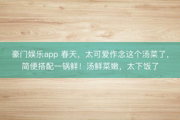 豪门娱乐app 春天，太可爱作念这个汤菜了，简便搭配一锅鲜！汤鲜菜嫩，太下饭了