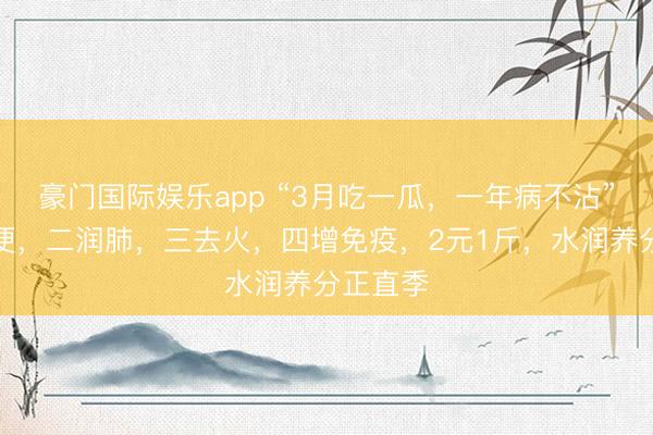 豪门国际娱乐app “3月吃一瓜，一年病不沾”，一通便，二润肺，三去火，四增免疫，2元1斤，水润养分正直季