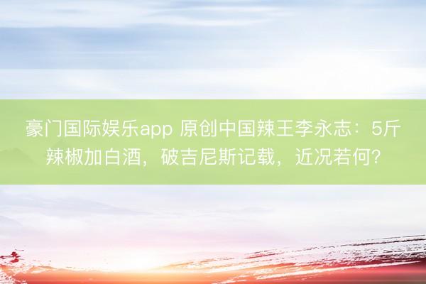 豪门国际娱乐app 原创中国辣王李永志：5斤辣椒加白酒，破吉尼斯记载，近况若何？
