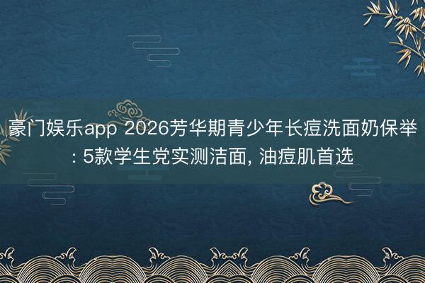 豪门娱乐app 2026芳华期青少年长痘洗面奶保举: 5款学生党实测洁面, 油痘肌首选