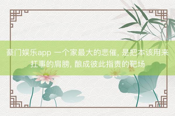 豪门娱乐app 一个家最大的悲催, 是把本该用来扛事的肩膀, 酿成彼此指责的靶场